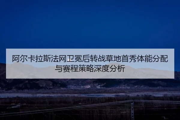 阿尔卡拉斯法网卫冕后转战草地首秀体能分配与赛程策略深度分析