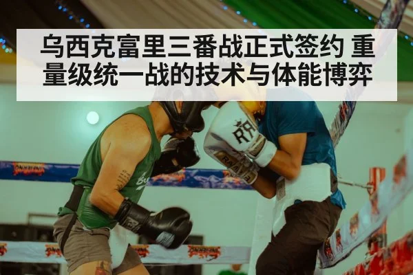 乌西克富里三番战正式签约 重量级统一战的技术与体能博弈
